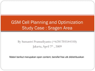 GSM Cell Planning and Optimization
     Study Case : Sragen Area

        By Sumantri Pramudiyanto (+6281703544310)
                   Jakarta, April 7th , 2009


Materi berikut merupakan open content, bersifat free utk didistribusikan
 