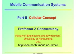 Mobile Communication Systems
Part II- Cellular Concept
Professor Z Ghassemlooy
Faculty of Engineering and Environment
Professor Z Ghassemlooy
Faculty of Engineering and Environment
Part II- Cellular Concept
Prof. Z Ghassemlooy
Faculty of Engineering and Environment
University of Northumbria
U.K.
http://soe.northumbria.ac.uk/ocr/
Faculty of Engineering and Environment
University of Northumbria
U.K.
http://soe.northumbria.ac.uk/ocr/
 