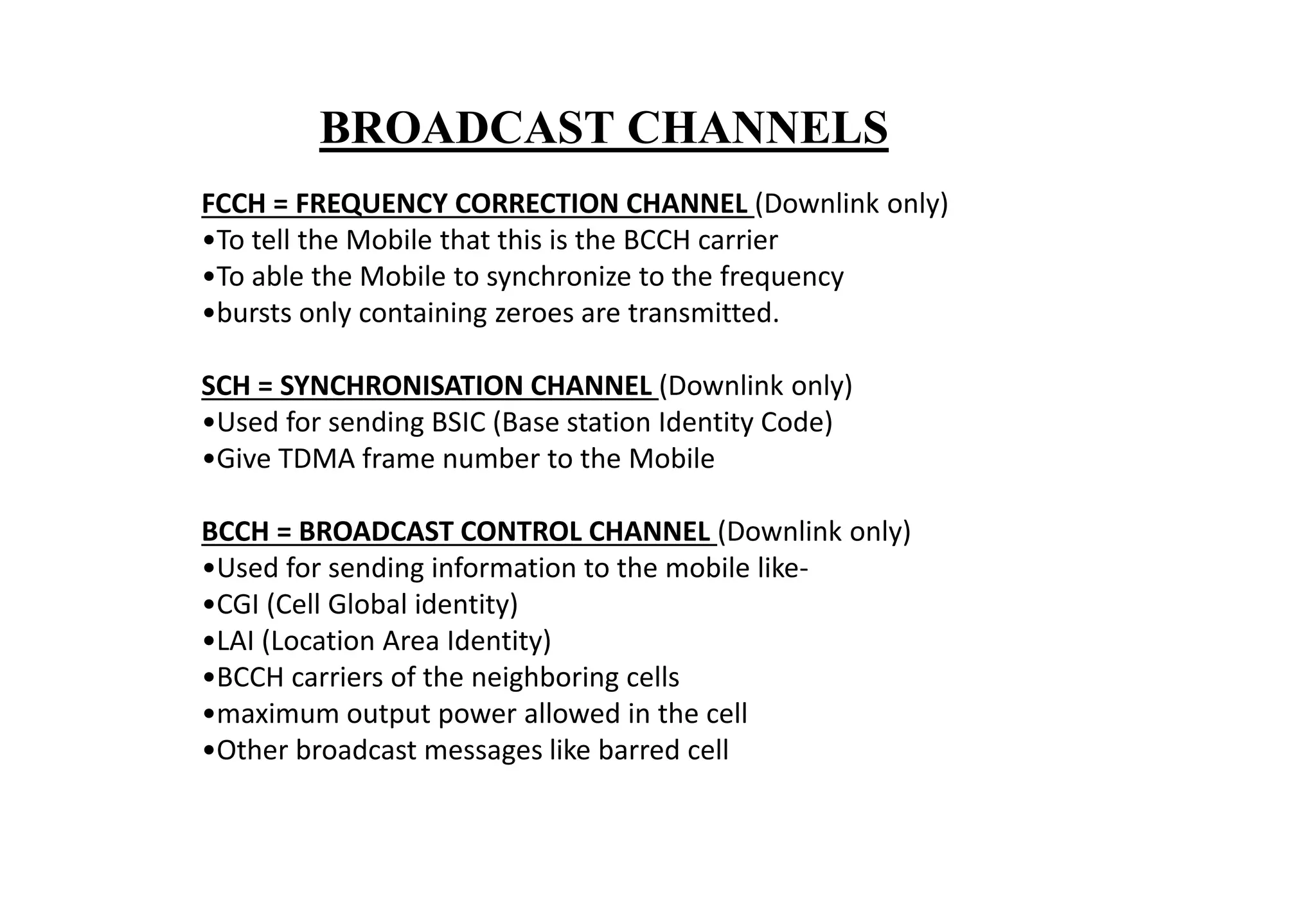 FCCH = FREQUENCY CORRECTION CHANNEL (Downlink only)
•To tell the Mobile that this is the BCCH carrier
•To able the Mobile to synchronize to the frequency
•bursts only containing zeroes are transmitted.
SCH = SYNCHRONISATION CHANNEL (Downlink only)
•Used for sending BSIC (Base station Identity Code)
•Give TDMA frame number to the Mobile
BCCH = BROADCAST CONTROL CHANNEL (Downlink only)
•Used for sending information to the mobile like-
•CGI (Cell Global identity)
•LAI (Location Area Identity)
•BCCH carriers of the neighboring cells
•maximum output power allowed in the cell
•Other broadcast messages like barred cell
BROADCAST CHANNELS
 