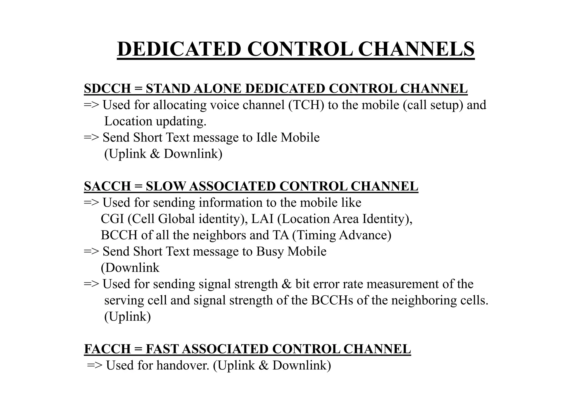 SDCCH = STAND ALONE DEDICATED CONTROL CHANNEL
=> Used for allocating voice channel (TCH) to the mobile (call setup) and
Location updating.
=> Send Short Text message to Idle Mobile
(Uplink & Downlink)
SACCH = SLOW ASSOCIATED CONTROL CHANNEL
=> Used for sending information to the mobile like
CGI (Cell Global identity), LAI (Location Area Identity),
BCCH of all the neighbors and TA (Timing Advance)
=> Send Short Text message to Busy Mobile
(Downlink
=> Used for sending signal strength & bit error rate measurement of the
serving cell and signal strength of the BCCHs of the neighboring cells.
(Uplink)
FACCH = FAST ASSOCIATED CONTROL CHANNEL
=> Used for handover. (Uplink & Downlink)
DEDICATED CONTROL CHANNELS
 