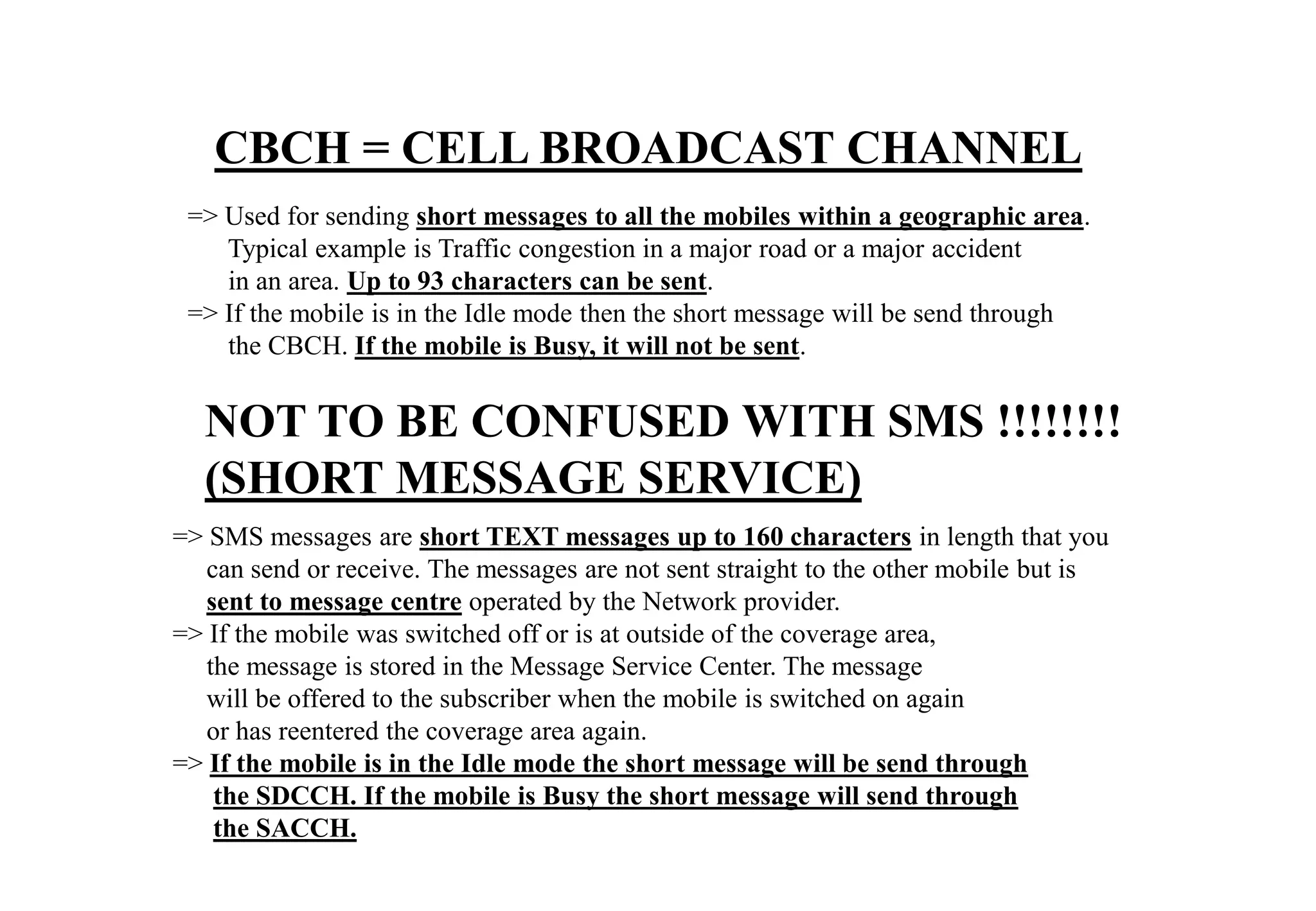 => SMS messages are short TEXT messages up to 160 characters in length that you
can send or receive. The messages are not sent straight to the other mobile but is
sent to message centre operated by the Network provider.
=> If the mobile was switched off or is at outside of the coverage area,
the message is stored in the Message Service Center. The message
will be offered to the subscriber when the mobile is switched on again
or has reentered the coverage area again.
=> If the mobile is in the Idle mode the short message will be send through
the SDCCH. If the mobile is Busy the short message will send through
the SACCH.
CBCH = CELL BROADCAST CHANNEL
=> Used for sending short messages to all the mobiles within a geographic area.
Typical example is Traffic congestion in a major road or a major accident
in an area. Up to 93 characters can be sent.
=> If the mobile is in the Idle mode then the short message will be send through
the CBCH. If the mobile is Busy, it will not be sent.
NOT TO BE CONFUSED WITH SMS !!!!!!!!
(SHORT MESSAGE SERVICE)
 