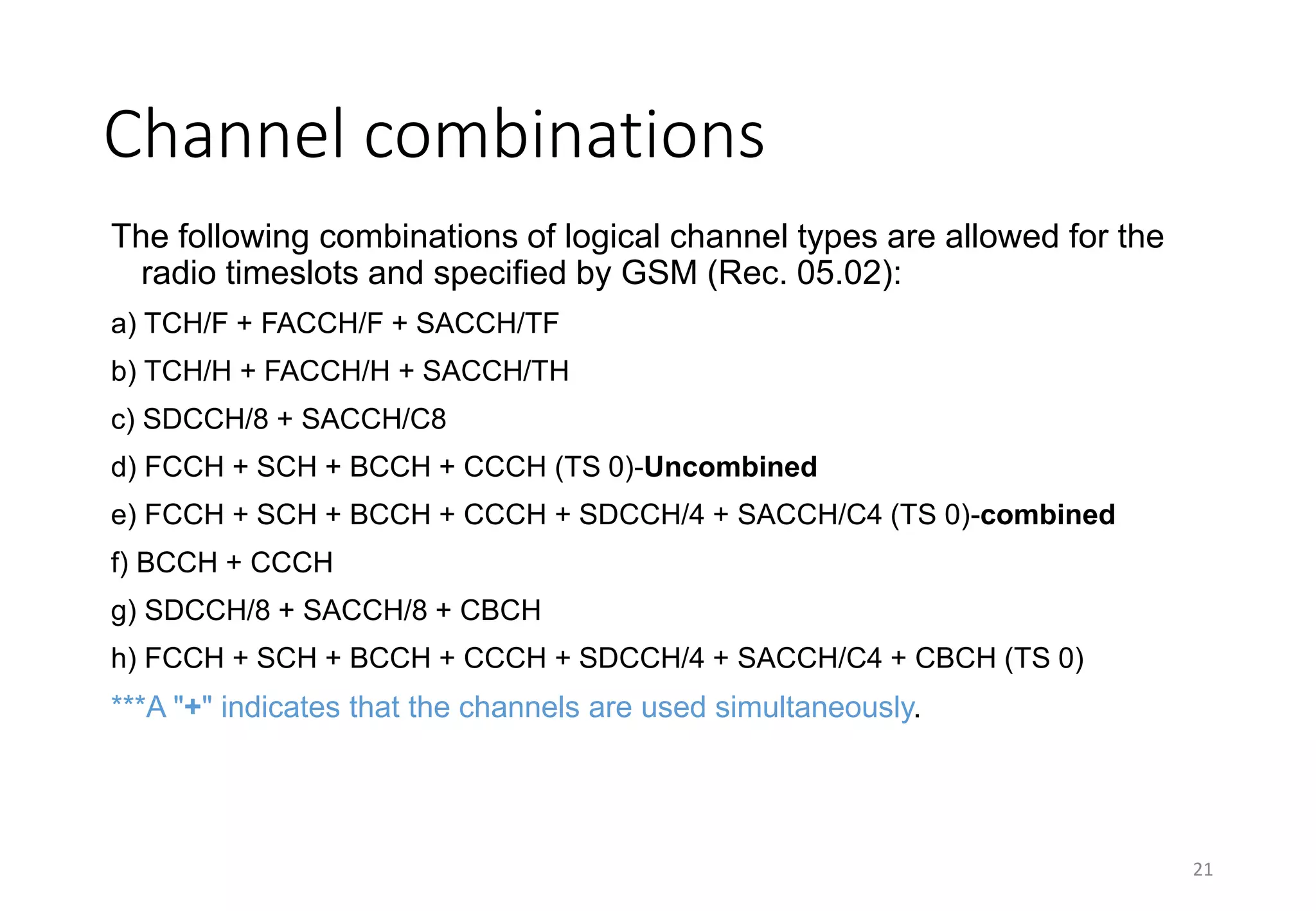 21
Channel combinations
The following combinations of logical channel types are allowed for the
radio timeslots and specified by GSM (Rec. 05.02):
a) TCH/F + FACCH/F + SACCH/TF
b) TCH/H + FACCH/H + SACCH/TH
c) SDCCH/8 + SACCH/C8
d) FCCH + SCH + BCCH + CCCH (TS 0)-Uncombined
e) FCCH + SCH + BCCH + CCCH + SDCCH/4 + SACCH/C4 (TS 0)-combined
f) BCCH + CCCH
g) SDCCH/8 + SACCH/8 + CBCH
h) FCCH + SCH + BCCH + CCCH + SDCCH/4 + SACCH/C4 + CBCH (TS 0)
***A "+" indicates that the channels are used simultaneously.
 
