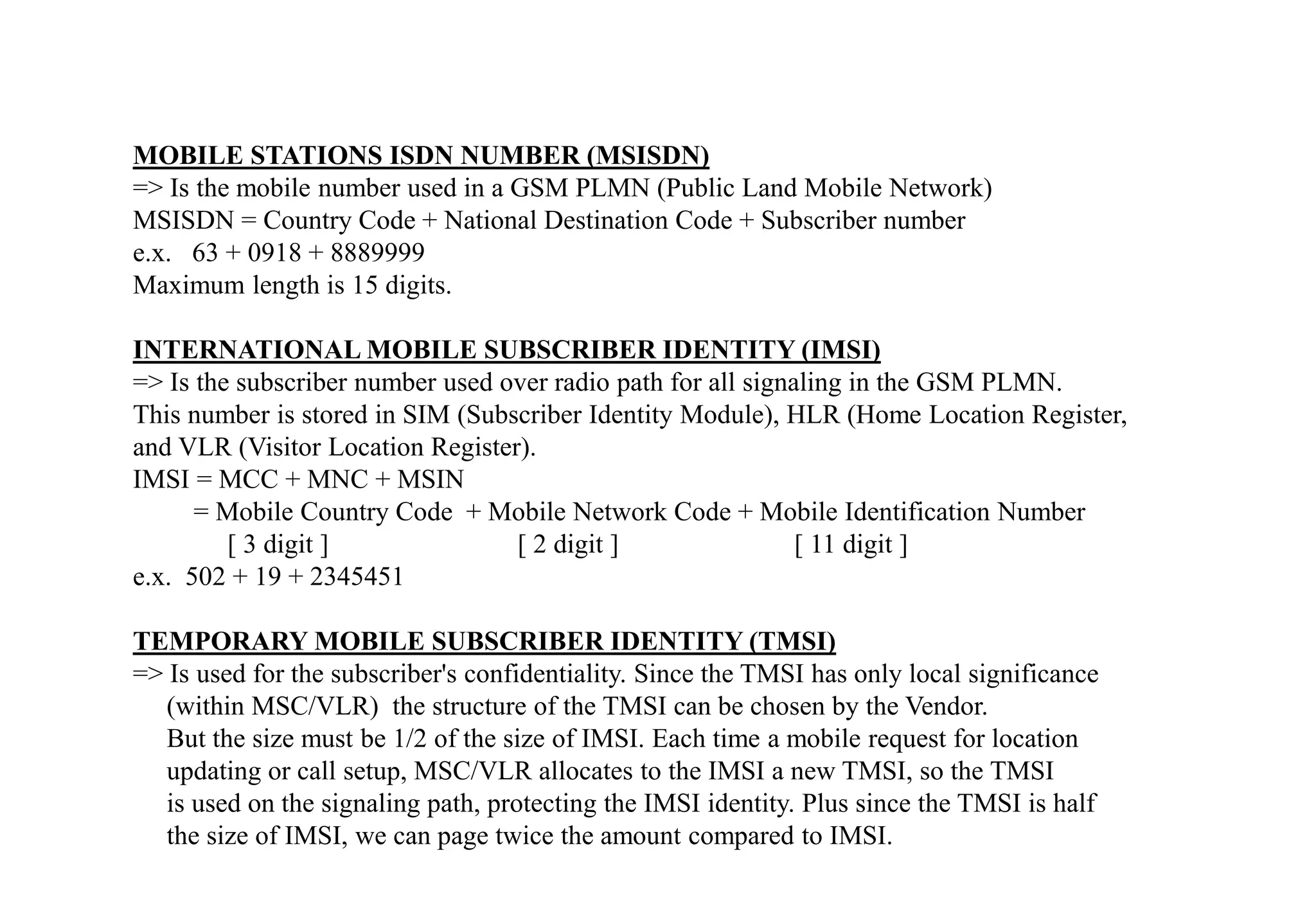 MOBILE STATIONS ISDN NUMBER (MSISDN)
=> Is the mobile number used in a GSM PLMN (Public Land Mobile Network)
MSISDN = Country Code + National Destination Code + Subscriber number
e.x. 63 + 0918 + 8889999
Maximum length is 15 digits.
INTERNATIONAL MOBILE SUBSCRIBER IDENTITY (IMSI)
=> Is the subscriber number used over radio path for all signaling in the GSM PLMN.
This number is stored in SIM (Subscriber Identity Module), HLR (Home Location Register,
and VLR (Visitor Location Register).
IMSI = MCC + MNC + MSIN
= Mobile Country Code + Mobile Network Code + Mobile Identification Number
[ 3 digit ] [ 2 digit ] [ 11 digit ]
e.x. 502 + 19 + 2345451
TEMPORARY MOBILE SUBSCRIBER IDENTITY (TMSI)
=> Is used for the subscriber's confidentiality. Since the TMSI has only local significance
(within MSC/VLR) the structure of the TMSI can be chosen by the Vendor.
But the size must be 1/2 of the size of IMSI. Each time a mobile request for location
updating or call setup, MSC/VLR allocates to the IMSI a new TMSI, so the TMSI
is used on the signaling path, protecting the IMSI identity. Plus since the TMSI is half
the size of IMSI, we can page twice the amount compared to IMSI.
 