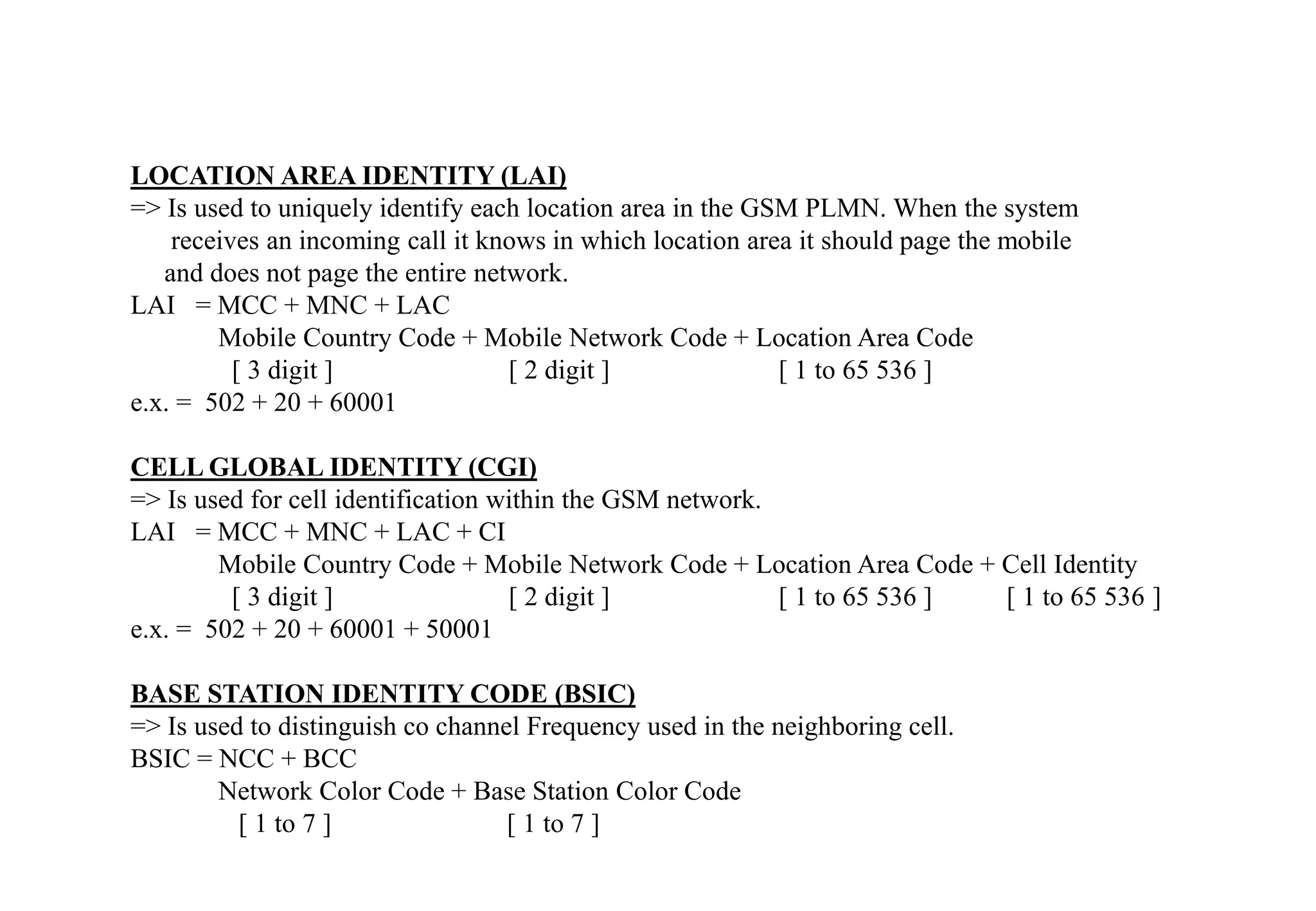 LOCATION AREA IDENTITY (LAI)
=> Is used to uniquely identify each location area in the GSM PLMN. When the system
receives an incoming call it knows in which location area it should page the mobile
and does not page the entire network.
LAI = MCC + MNC + LAC
Mobile Country Code + Mobile Network Code + Location Area Code
[ 3 digit ] [ 2 digit ] [ 1 to 65 536 ]
e.x. = 502 + 20 + 60001
CELL GLOBAL IDENTITY (CGI)
=> Is used for cell identification within the GSM network.
LAI = MCC + MNC + LAC + CI
Mobile Country Code + Mobile Network Code + Location Area Code + Cell Identity
[ 3 digit ] [ 2 digit ] [ 1 to 65 536 ] [ 1 to 65 536 ]
e.x. = 502 + 20 + 60001 + 50001
BASE STATION IDENTITY CODE (BSIC)
=> Is used to distinguish co channel Frequency used in the neighboring cell.
BSIC = NCC + BCC
Network Color Code + Base Station Color Code
[ 1 to 7 ] [ 1 to 7 ]
 