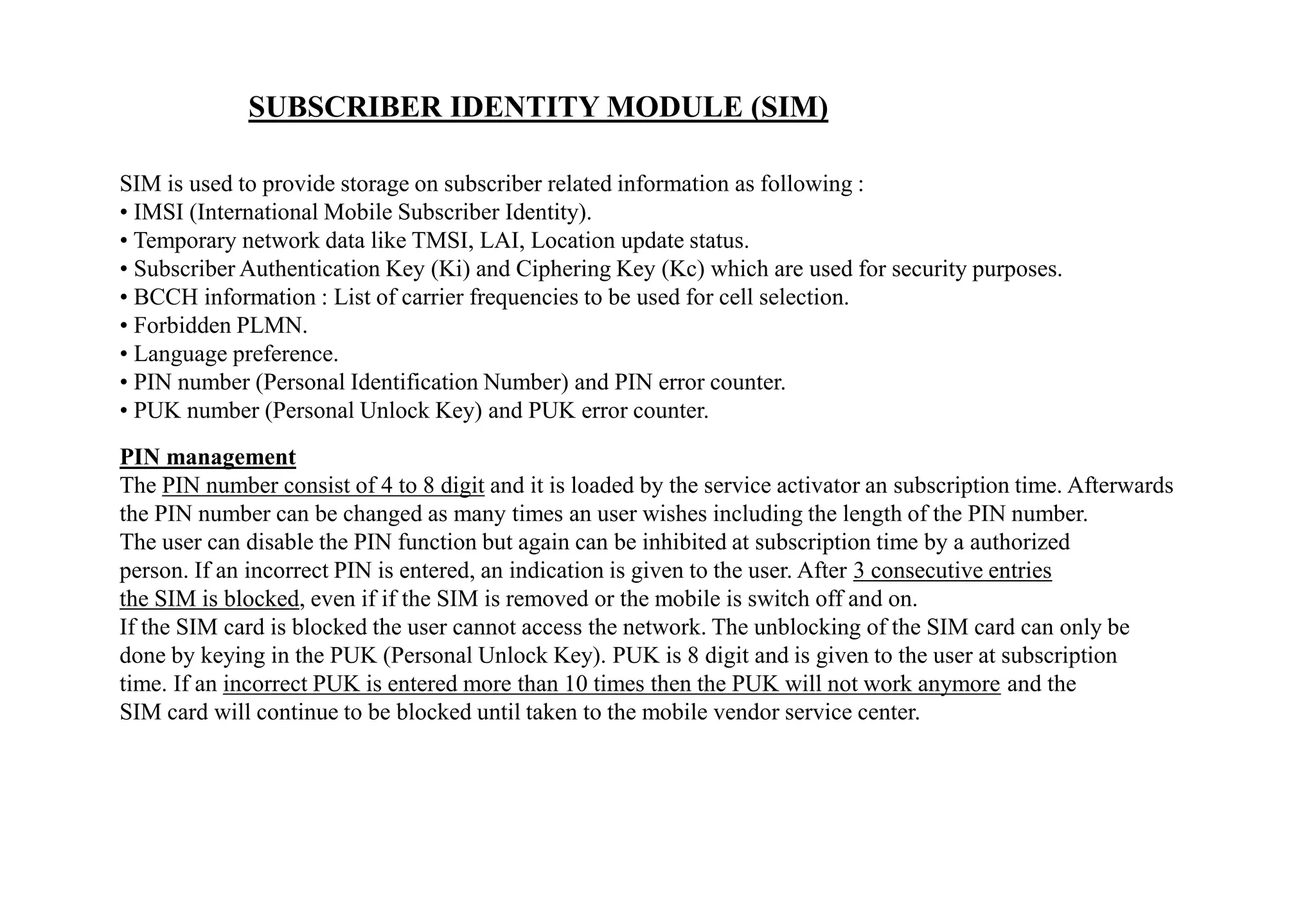SUBSCRIBER IDENTITY MODULE (SIM)
SIM is used to provide storage on subscriber related information as following :
• IMSI (International Mobile Subscriber Identity).
• Temporary network data like TMSI, LAI, Location update status.
• Subscriber Authentication Key (Ki) and Ciphering Key (Kc) which are used for security purposes.
• BCCH information : List of carrier frequencies to be used for cell selection.
• Forbidden PLMN.
• Language preference.
• PIN number (Personal Identification Number) and PIN error counter.
• PUK number (Personal Unlock Key) and PUK error counter.
PIN management
The PIN number consist of 4 to 8 digit and it is loaded by the service activator an subscription time. Afterwards
the PIN number can be changed as many times an user wishes including the length of the PIN number.
The user can disable the PIN function but again can be inhibited at subscription time by a authorized
person. If an incorrect PIN is entered, an indication is given to the user. After 3 consecutive entries
the SIM is blocked, even if if the SIM is removed or the mobile is switch off and on.
If the SIM card is blocked the user cannot access the network. The unblocking of the SIM card can only be
done by keying in the PUK (Personal Unlock Key). PUK is 8 digit and is given to the user at subscription
time. If an incorrect PUK is entered more than 10 times then the PUK will not work anymore and the
SIM card will continue to be blocked until taken to the mobile vendor service center.
 