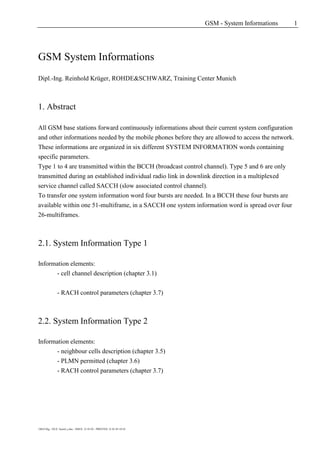 GSM - System Informations 1
1MAT/Kg - FILE: Sysinf_e.doc - ISSUE: 21.01.03 - PRINTED: 21.01.03 10:24
GSM System Informations
Dipl.-Ing. Reinhold Krüger, ROHDE&SCHWARZ, Training Center Munich
1. Abstract
All GSM base stations forward continuously informations about their current system configuration
and other informations needed by the mobile phones before they are allowed to access the network.
These informations are organized in six different SYSTEM INFORMATION words containing
specific parameters.
Type 1 to 4 are transmitted within the BCCH (broadcast control channel). Type 5 and 6 are only
transmitted during an established individual radio link in downlink direction in a multiplexed
service channel called SACCH (slow associated control channel).
To transfer one system information word four bursts are needed. In a BCCH these four bursts are
available within one 51-multiframe, in a SACCH one system information word is spread over four
26-multiframes.
2.1. System Information Type 1
Information elements:
- cell channel description (chapter 3.1)
- RACH control parameters (chapter 3.7)
2.2. System Information Type 2
Information elements:
- neighbour cells description (chapter 3.5)
- PLMN permitted (chapter 3.6)
- RACH control parameters (chapter 3.7)
 