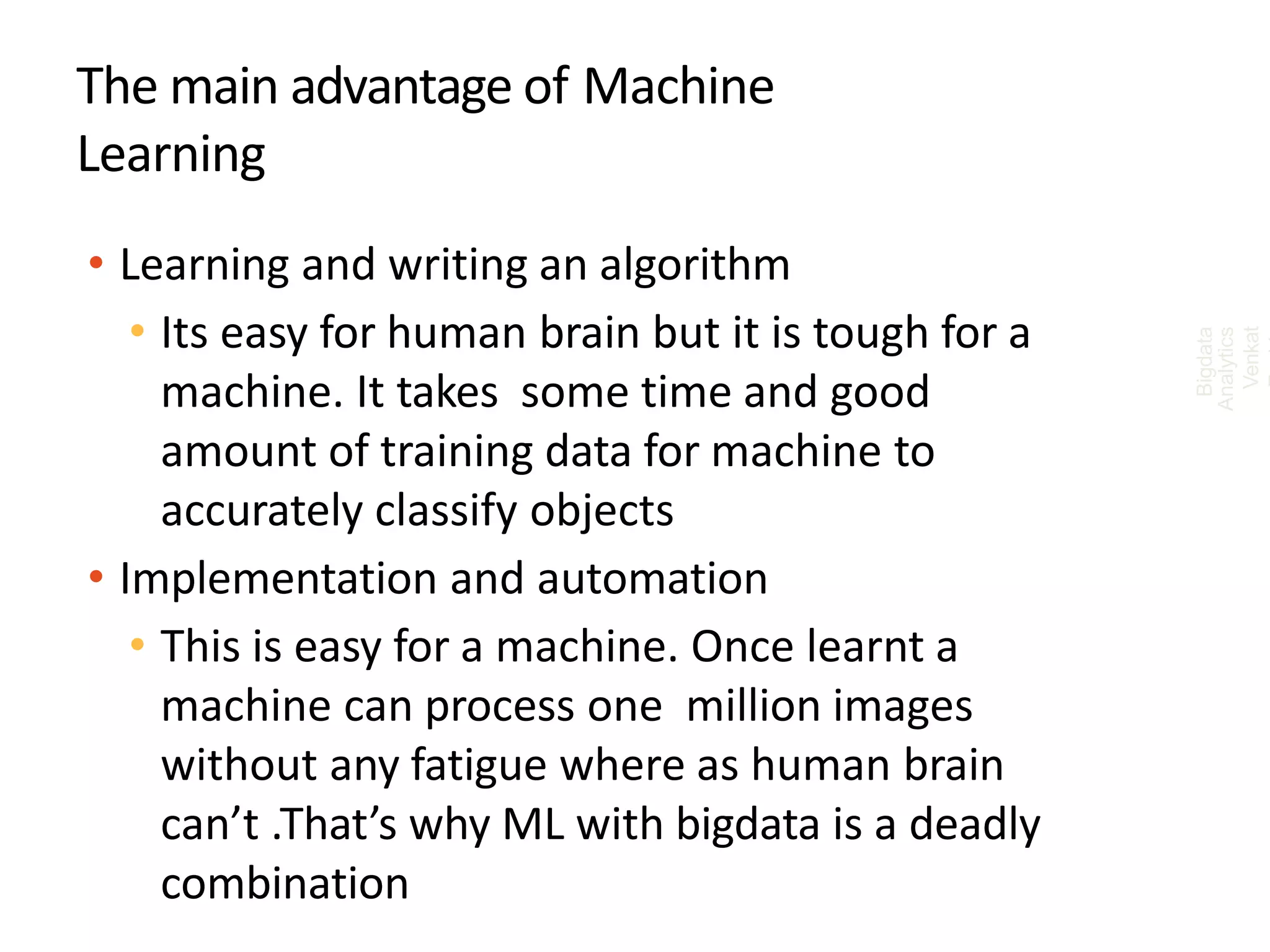 The main advantage of Machine
Learning
• Learning and writing an algorithm
• Its easy for human brain but it is tough for a
machine. It takes some time and good
amount of training data for machine to
accurately classify objects
• Implementation and automation
• This is easy for a machine. Once learnt a
machine can process one million images
without any fatigue where as human brain
can’t .That’s why ML with bigdata is a deadly
combination
Bigdata
Analytics
Venkat
 