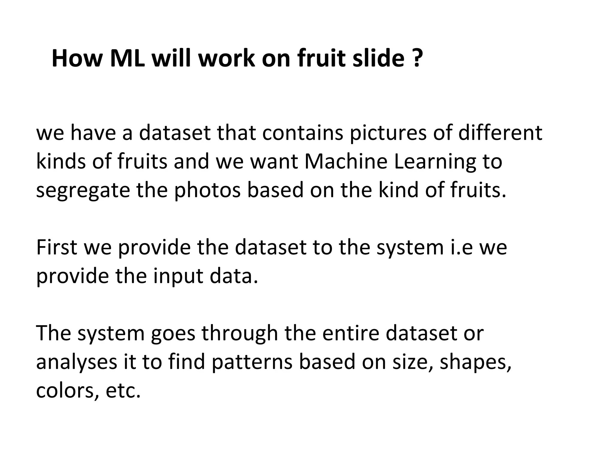 How ML will work on fruit slide ?
we have a dataset that contains pictures of different
kinds of fruits and we want Machine Learning to
segregate the photos based on the kind of fruits.
First we provide the dataset to the system i.e we
provide the input data.
The system goes through the entire dataset or
analyses it to find patterns based on size, shapes,
colors, etc.
 