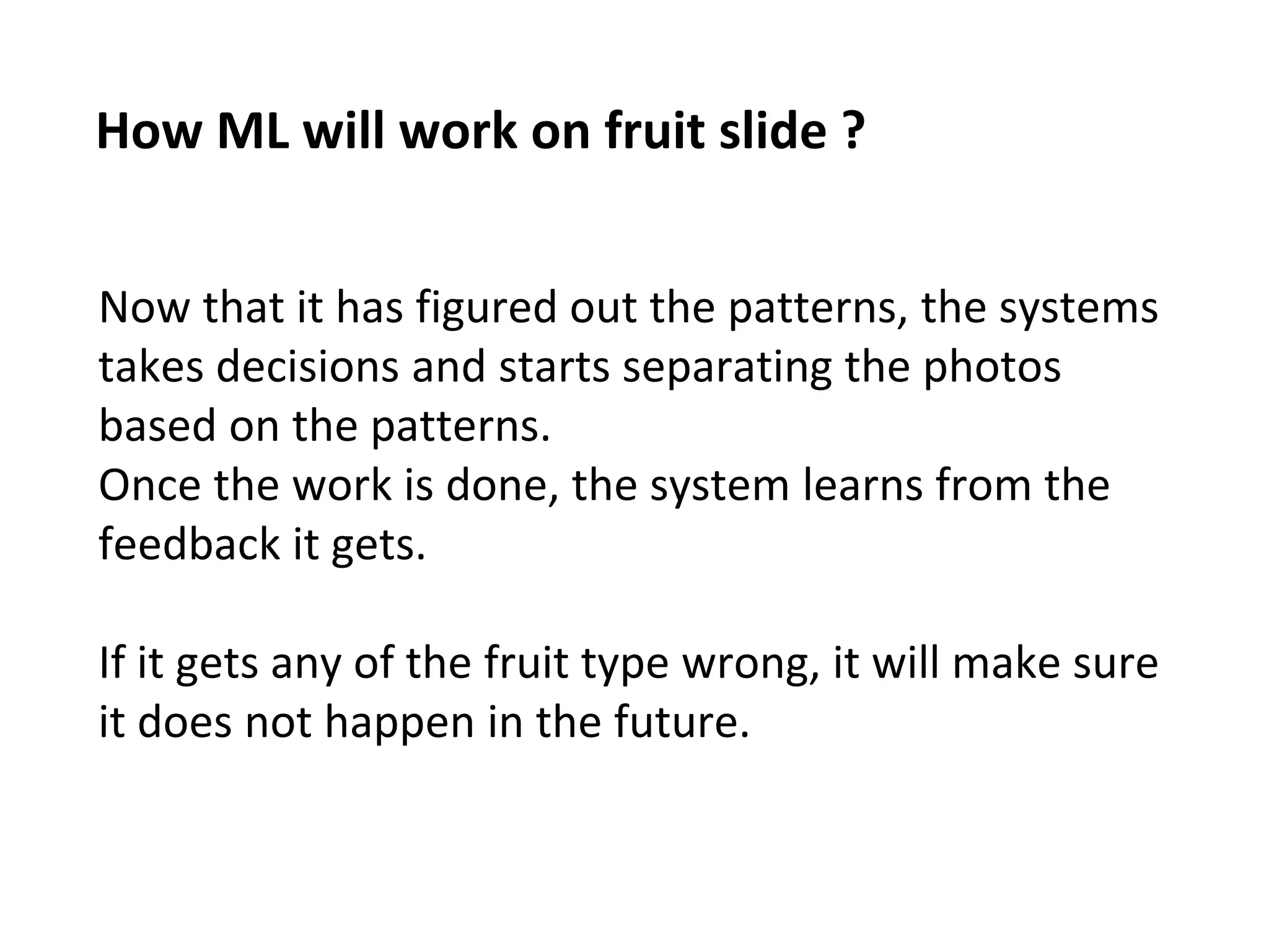 How ML will work on fruit slide ?
Now that it has figured out the patterns, the systems
takes decisions and starts separating the photos
based on the patterns.
Once the work is done, the system learns from the
feedback it gets.
If it gets any of the fruit type wrong, it will make sure
it does not happen in the future.
 
