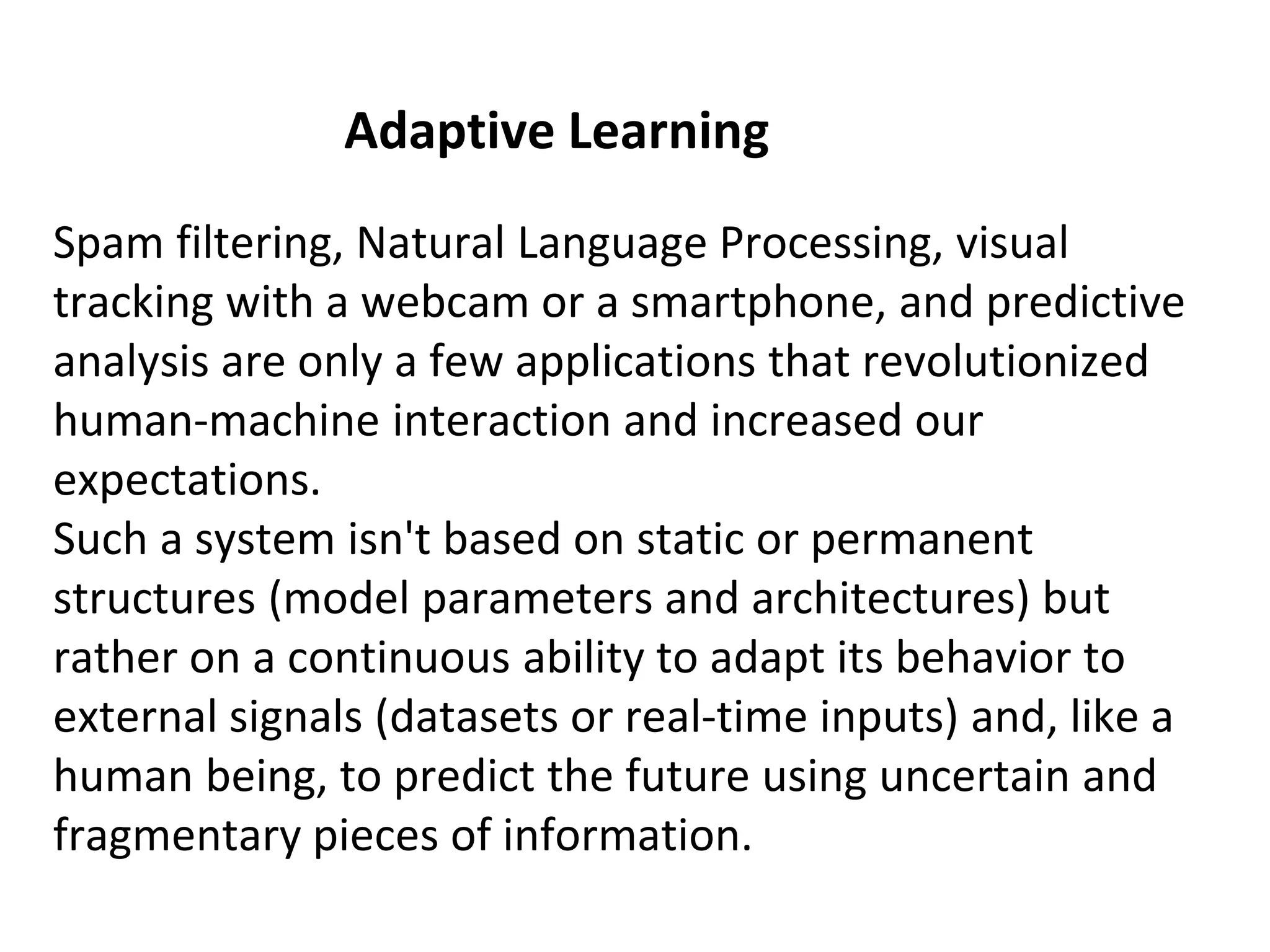 Adaptive Learning
Spam filtering, Natural Language Processing, visual
tracking with a webcam or a smartphone, and predictive
analysis are only a few applications that revolutionized
human-machine interaction and increased our
expectations.
Such a system isn't based on static or permanent
structures (model parameters and architectures) but
rather on a continuous ability to adapt its behavior to
external signals (datasets or real-time inputs) and, like a
human being, to predict the future using uncertain and
fragmentary pieces of information.
 