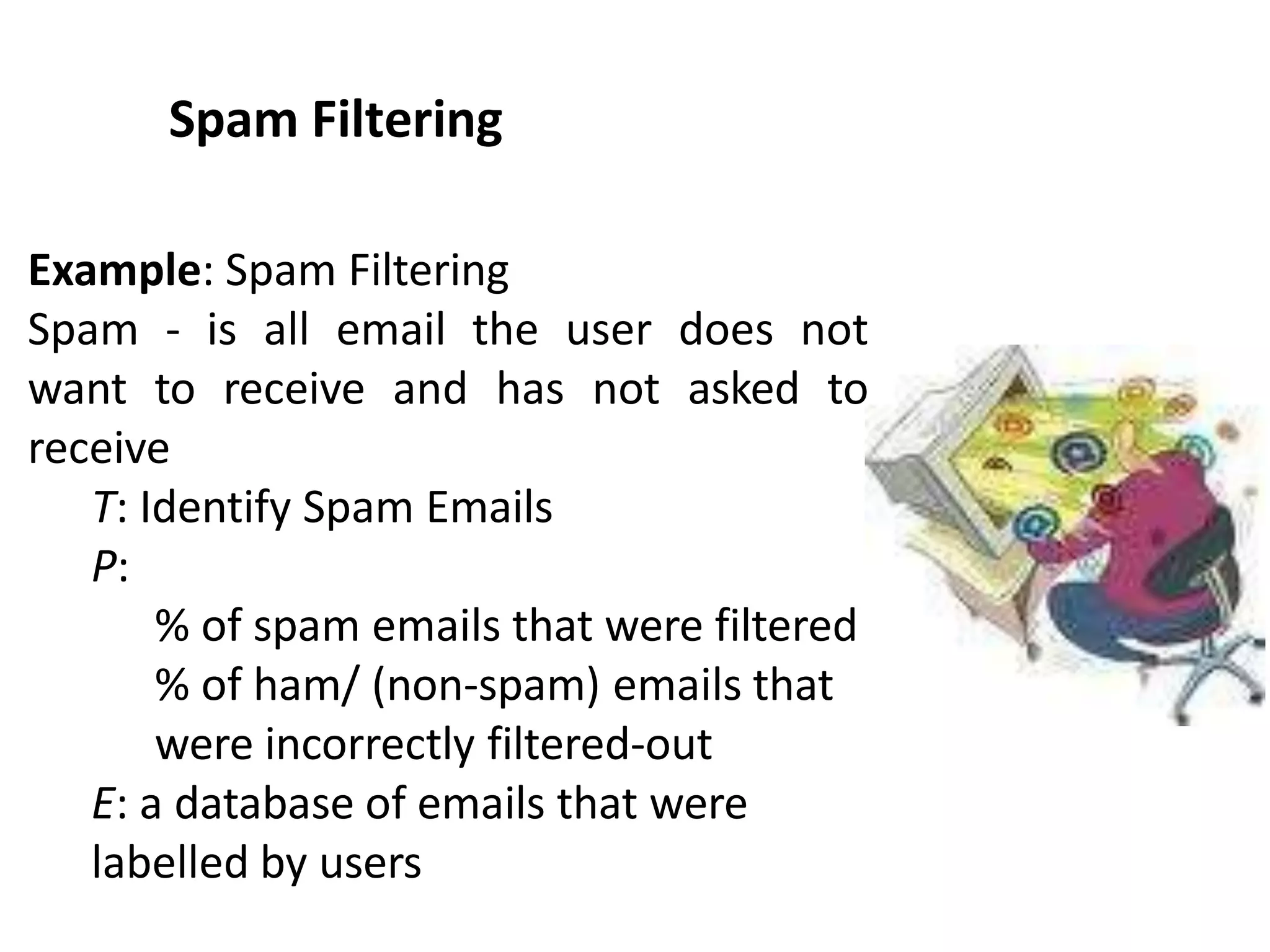 Spam Filtering
Example: Spam Filtering
Spam - is all email the user does not
want to receive and has not asked to
receive
T: Identify Spam Emails
P:
% of spam emails that were filtered
% of ham/ (non-spam) emails that
were incorrectly filtered-out
E: a database of emails that were
labelled by users
 