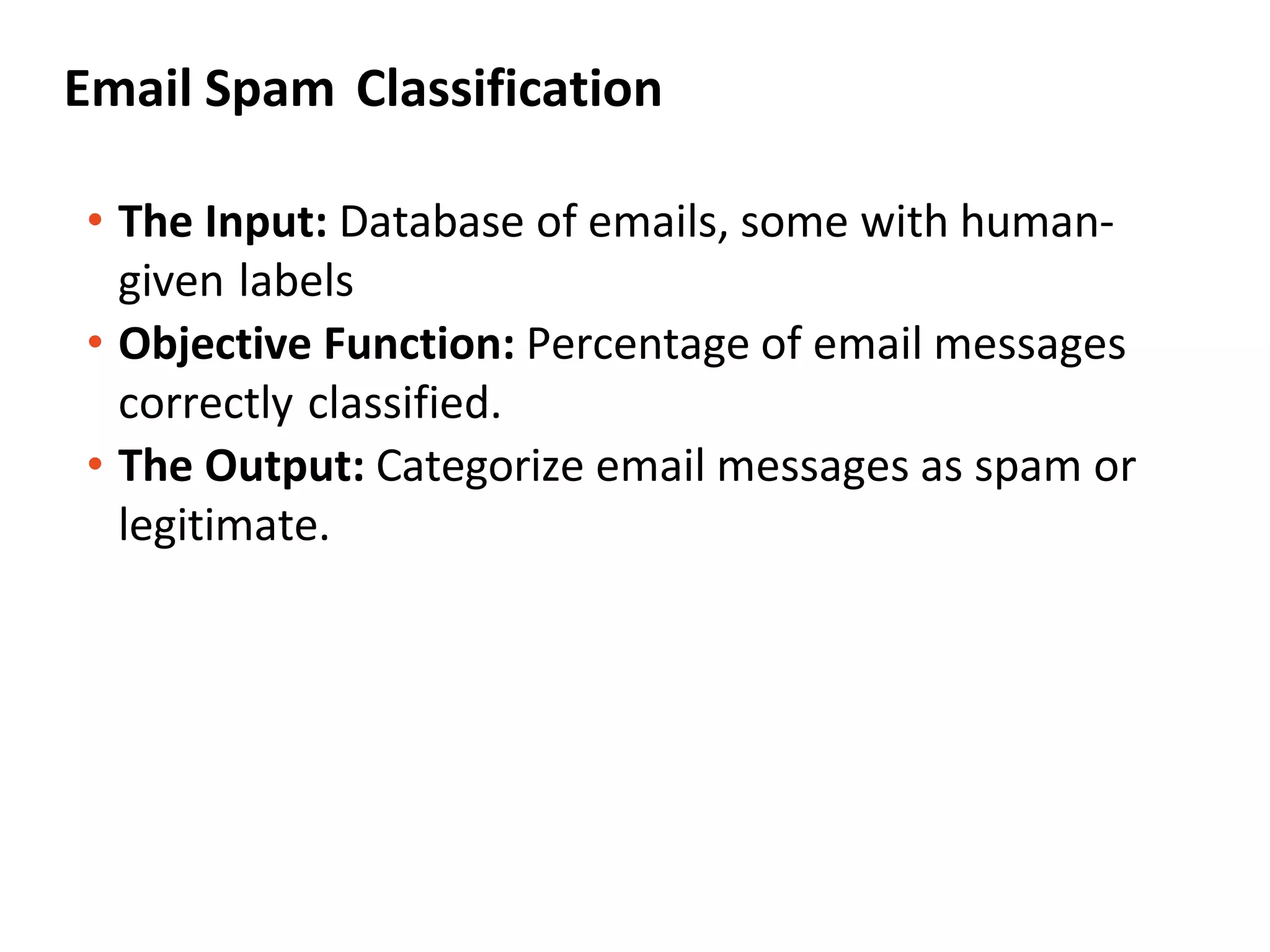 Email Spam Classification
• The Input: Database of emails, some with human-
given labels
• Objective Function: Percentage of email messages
correctly classified.
• The Output: Categorize email messages as spam or
legitimate.
 
