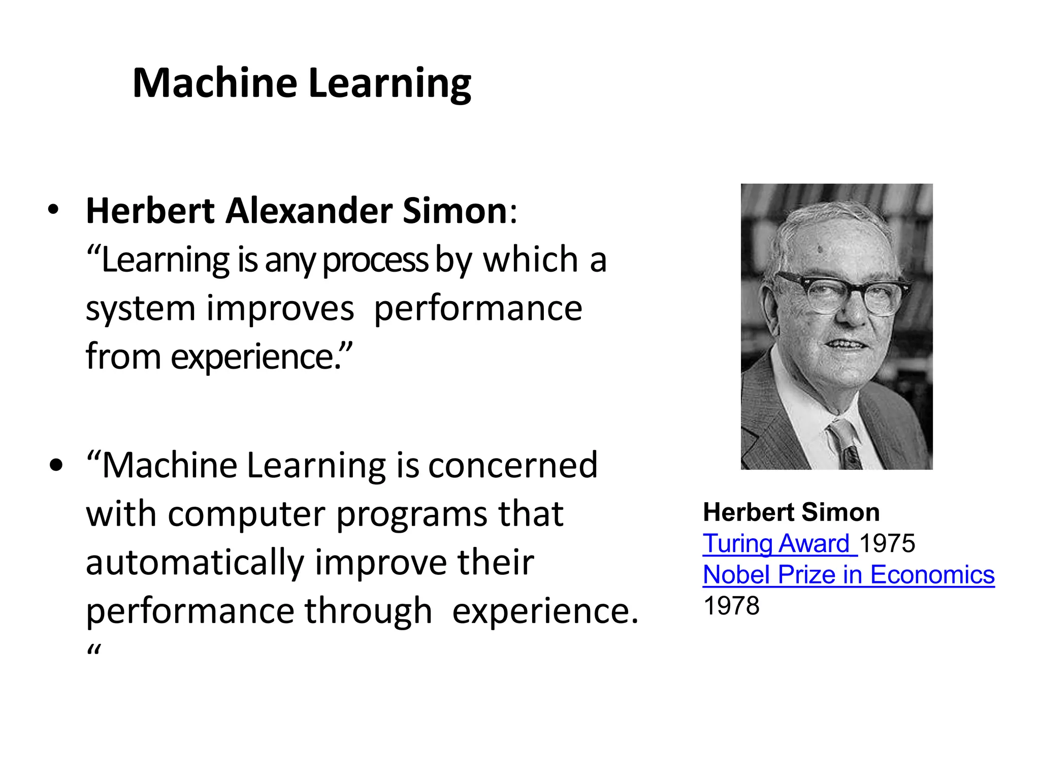 Machine Learning
• Herbert Alexander Simon:
“Learningisanyprocessby which a
system improves performance
from experience.”
• “Machine Learning is concerned
with computer programs that
automatically improve their
performance through experience.
“
Herbert Simon
Turing Award 1975
Nobel Prize in Economics
1978
 