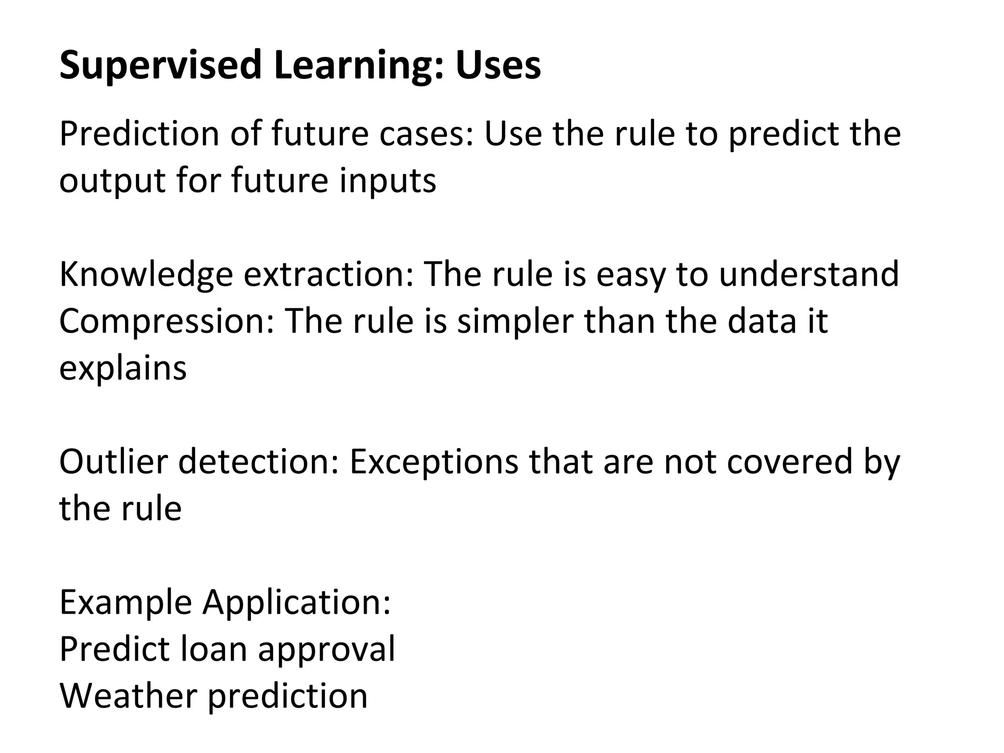 Supervised Learning: Uses
Prediction of future cases: Use the rule to predict the
output for future inputs
Knowledge extraction: The rule is easy to understand
Compression: The rule is simpler than the data it
explains
Outlier detection: Exceptions that are not covered by
the rule
Example Application:
Predict loan approval
Weather prediction
 