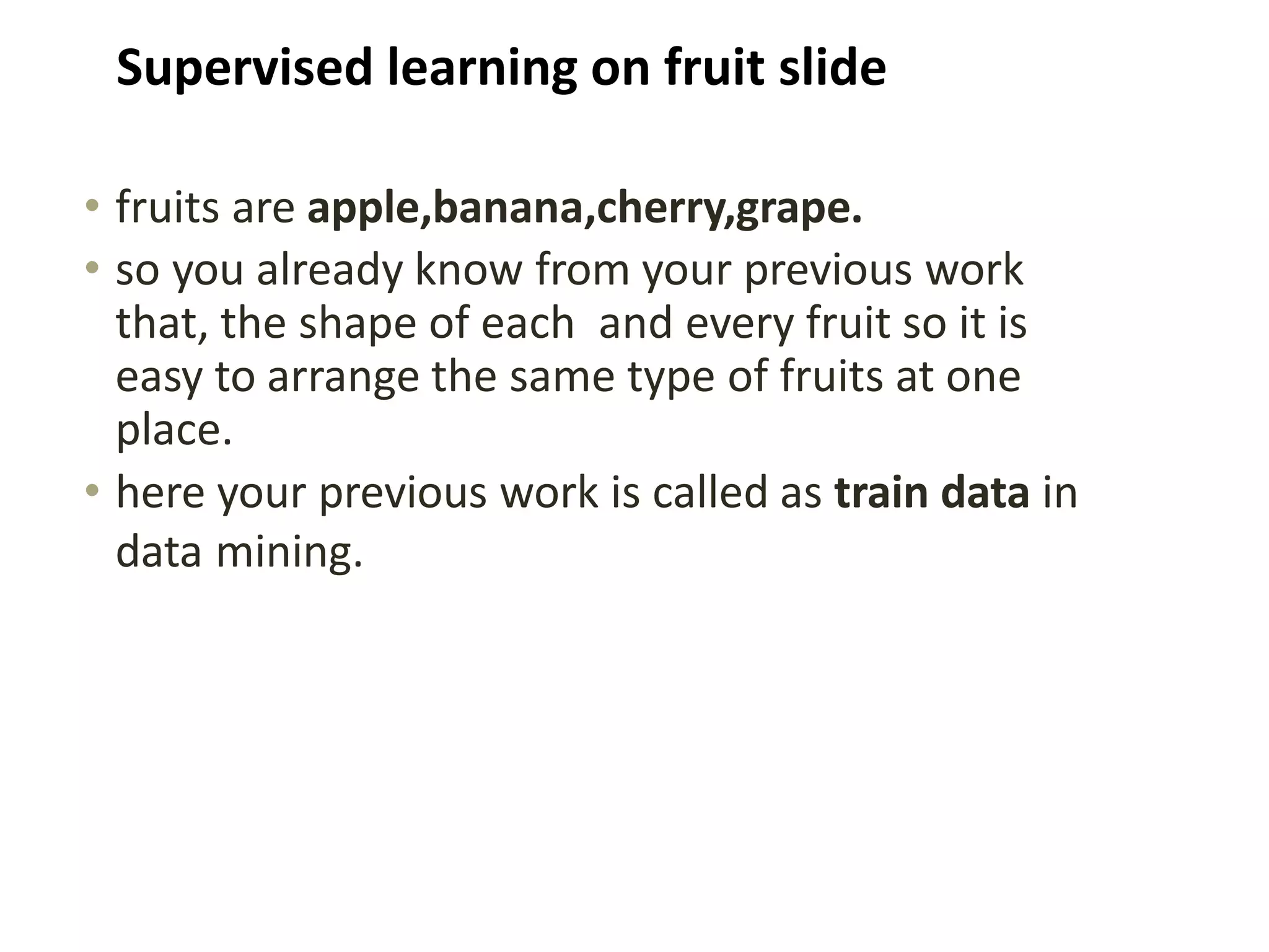• fruits are apple,banana,cherry,grape.
• so you already know from your previous work
that, the shape of each and every fruit so it is
easy to arrange the same type of fruits at one
place.
• here your previous work is called as train data in
data mining.
Supervised learning on fruit slide
 