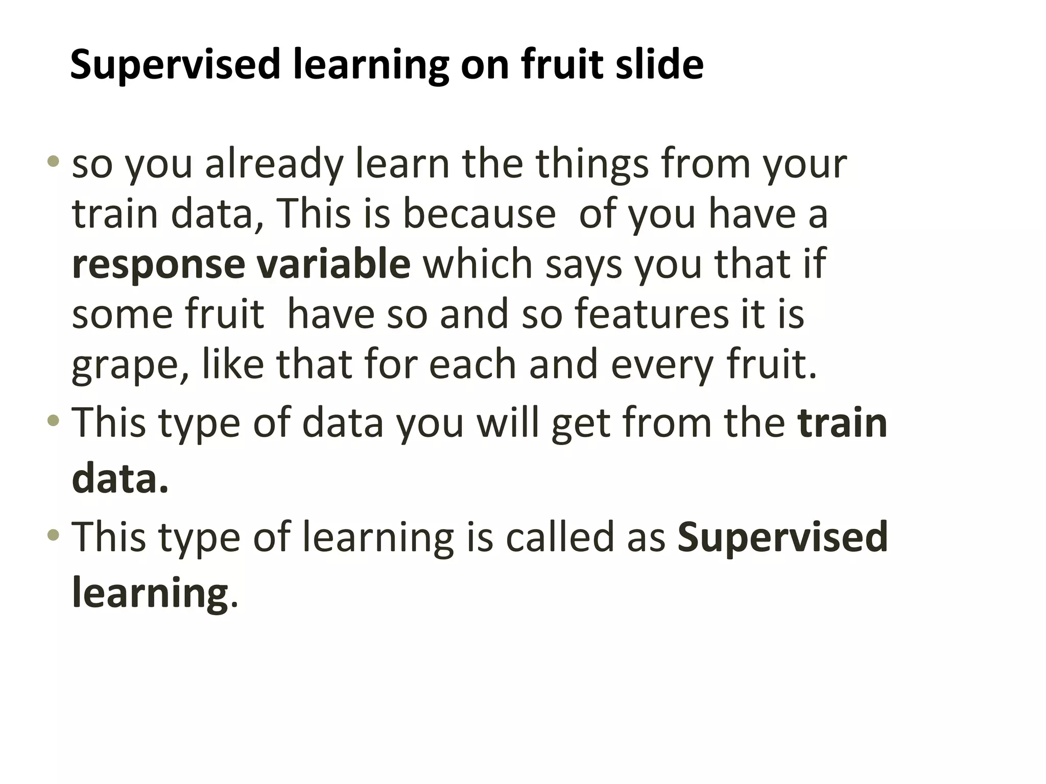 Supervised learning on fruit slide
• so you already learn the things from your
train data, This is because of you have a
response variable which says you that if
some fruit have so and so features it is
grape, like that for each and every fruit.
• This type of data you will get from the train
data.
• This type of learning is called as Supervised
learning.
 