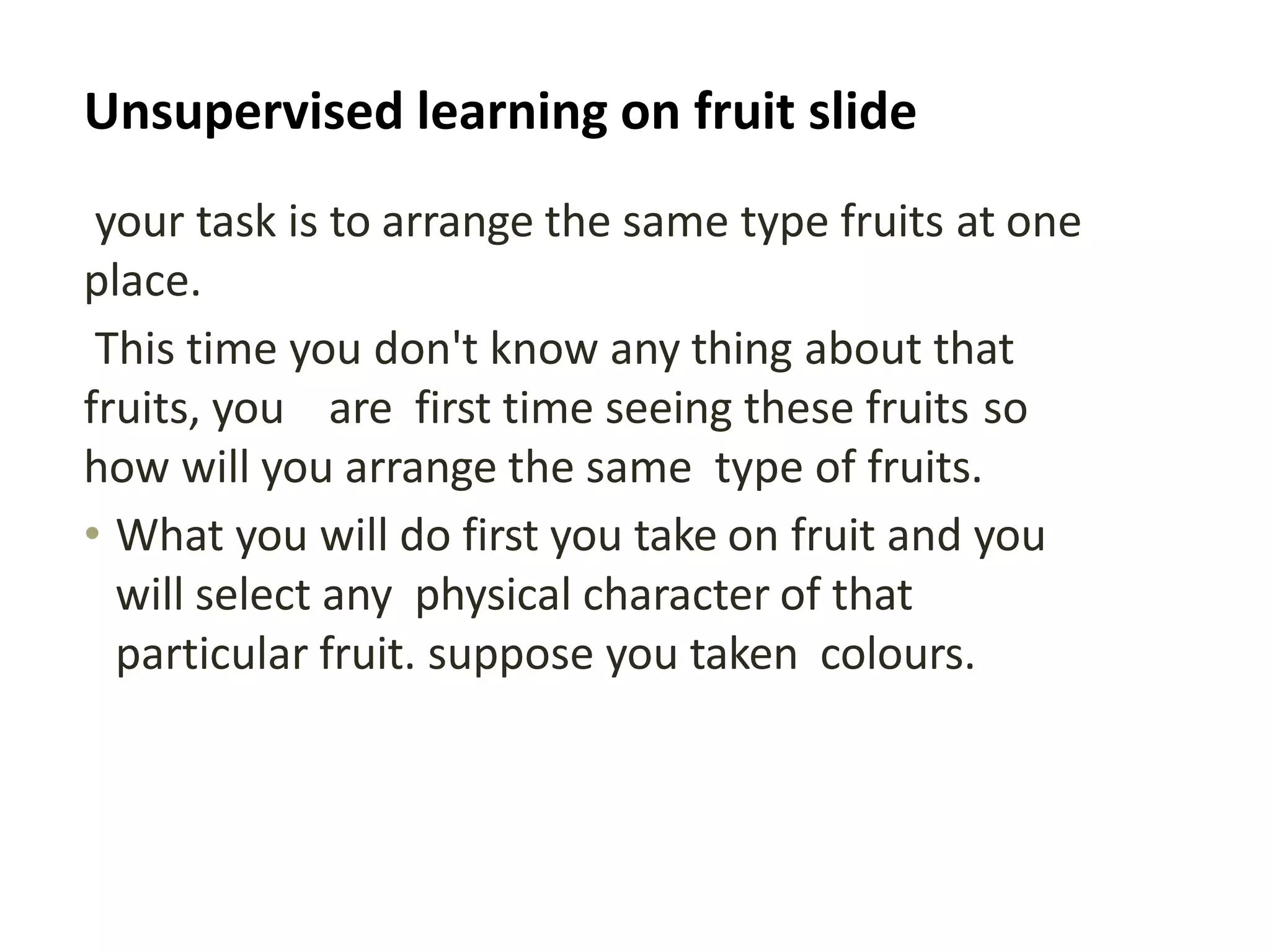 Unsupervised learning on fruit slide
your task is to arrange the same type fruits at one
place.
This time you don't know any thing about that
fruits, you are first time seeing these fruits so
how will you arrange the same type of fruits.
• What you will do first you take on fruit and you
will select any physical character of that
particular fruit. suppose you taken colours.
 
