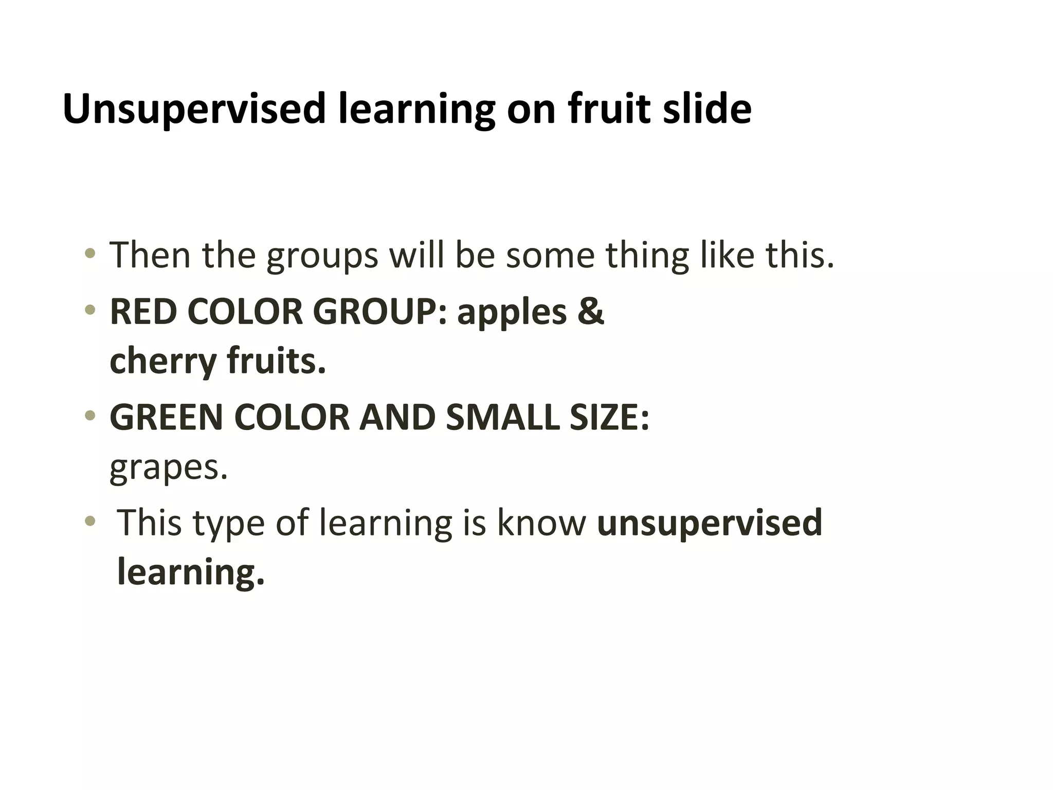 Unsupervised learning on fruit slide
• Then the groups will be some thing like this.
• RED COLOR GROUP: apples &
cherry fruits.
• GREEN COLOR AND SMALL SIZE:
grapes.
• This type of learning is know unsupervised
learning.
 
