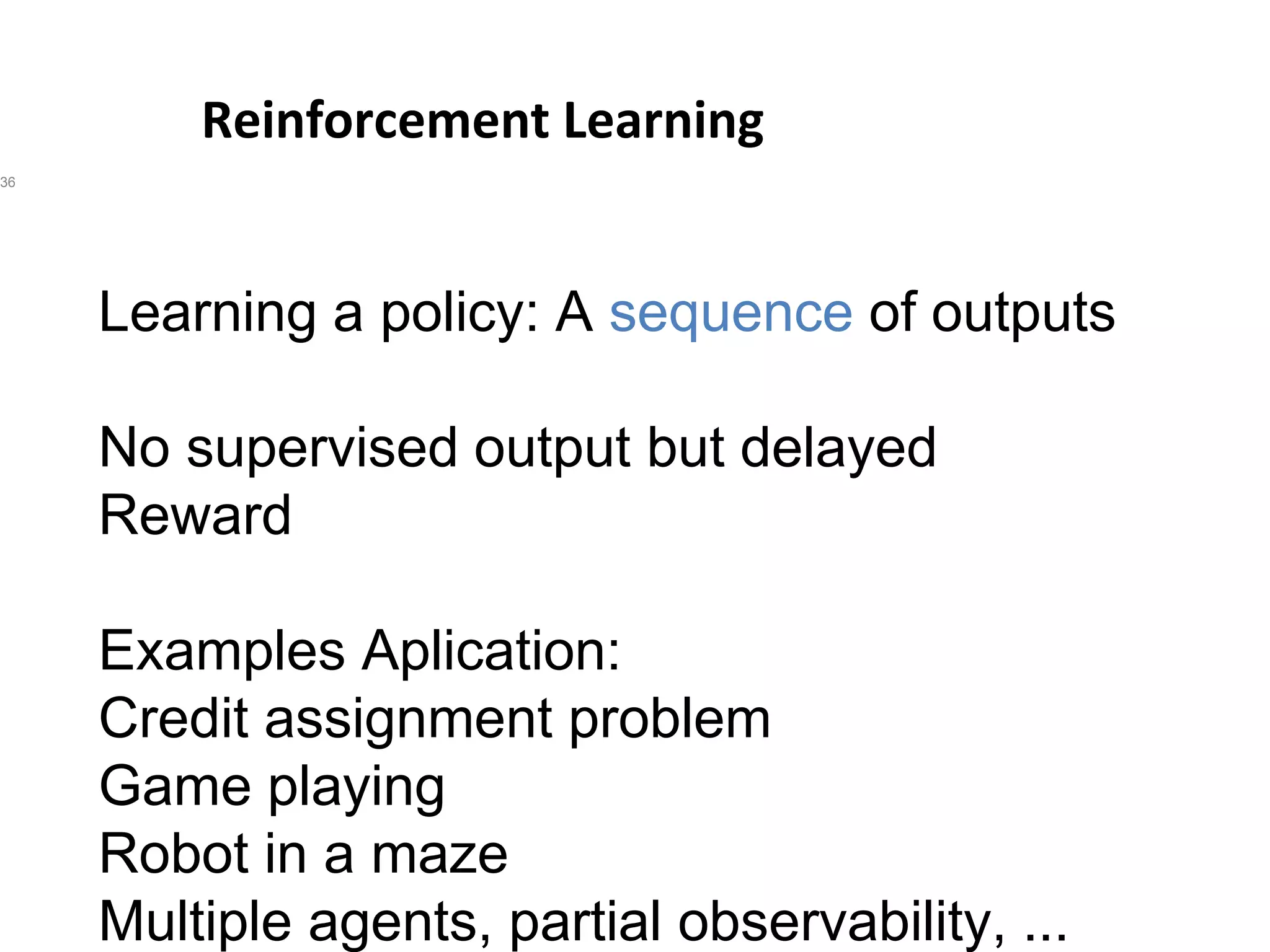 Reinforcement Learning
36
Learning a policy: A sequence of outputs
No supervised output but delayed
Reward
Examples Aplication:
Credit assignment problem
Game playing
Robot in a maze
Multiple agents, partial observability, ...
 