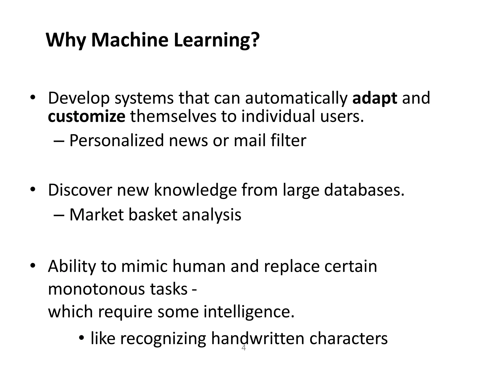 4
Why Machine Learning?
• Develop systems that can automatically adapt and
customize themselves to individual users.
– Personalized news or mail filter
• Discover new knowledge from large databases.
– Market basket analysis
• Ability to mimic human and replace certain
monotonous tasks -
which require some intelligence.
• like recognizing handwritten characters
 