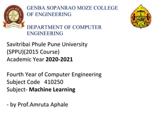 GENBA SOPANRAO MOZE COLLEGE
OF ENGINEERING
DEPARTMENT OF COMPUTER
ENGINEERING
Savitribai Phule Pune University
(SPPU)(2015 Course)
Academic Year 2020-2021
Fourth Year of Computer Engineering
Subject Code 410250
Subject- Machine Learning
- by Prof.Amruta Aphale
 