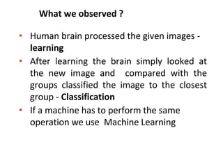 What we observed ?
• Human brain processed the given images -
learning
• After learning the brain simply looked at
the new image and compared with the
groups classified the image to the closest
group - Classification
• If a machine has to perform the same
operation we use Machine Learning
 