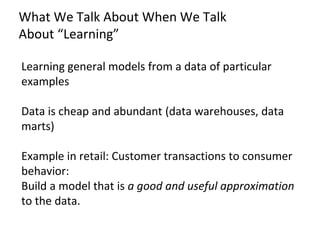 What We Talk About When We Talk
About “Learning”
Learning general models from a data of particular
examples
Data is cheap and abundant (data warehouses, data
marts)
Example in retail: Customer transactions to consumer
behavior:
Build a model that is a good and useful approximation
to the data.
 