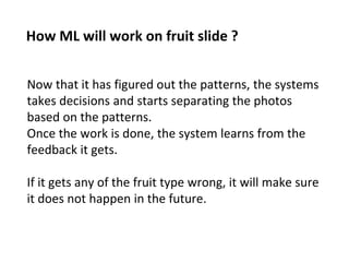 How ML will work on fruit slide ?
Now that it has figured out the patterns, the systems
takes decisions and starts separating the photos
based on the patterns.
Once the work is done, the system learns from the
feedback it gets.
If it gets any of the fruit type wrong, it will make sure
it does not happen in the future.
 