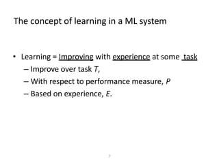 The concept of learning in a ML system
• Learning = Improving with experience at some task
– Improve over task T,
– With respect to performance measure, P
– Based on experience, E.
7
 
