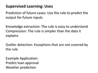Supervised Learning: Uses
Prediction of future cases: Use the rule to predict the
output for future inputs
Knowledge extraction: The rule is easy to understand
Compression: The rule is simpler than the data it
explains
Outlier detection: Exceptions that are not covered by
the rule
Example Application:
Predict loan approval
Weather prediction
 