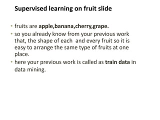 • fruits are apple,banana,cherry,grape.
• so you already know from your previous work
that, the shape of each and every fruit so it is
easy to arrange the same type of fruits at one
place.
• here your previous work is called as train data in
data mining.
Supervised learning on fruit slide
 