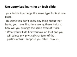 Unsupervised learning on fruit slide
your task is to arrange the same type fruits at one
place.
This time you don't know any thing about that
fruits, you are first time seeing these fruits so
how will you arrange the same type of fruits.
• What you will do first you take on fruit and you
will select any physical character of that
particular fruit. suppose you taken colours.
 