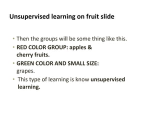 Unsupervised learning on fruit slide
• Then the groups will be some thing like this.
• RED COLOR GROUP: apples &
cherry fruits.
• GREEN COLOR AND SMALL SIZE:
grapes.
• This type of learning is know unsupervised
learning.
 