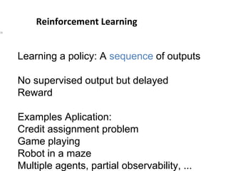 Reinforcement Learning
36
Learning a policy: A sequence of outputs
No supervised output but delayed
Reward
Examples Aplication:
Credit assignment problem
Game playing
Robot in a maze
Multiple agents, partial observability, ...
 