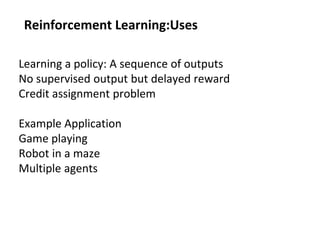 Reinforcement Learning:Uses
Learning a policy: A sequence of outputs
No supervised output but delayed reward
Credit assignment problem
Example Application
Game playing
Robot in a maze
Multiple agents
 