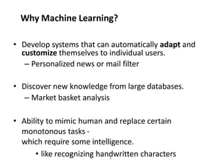 4
Why Machine Learning?
• Develop systems that can automatically adapt and
customize themselves to individual users.
– Personalized news or mail filter
• Discover new knowledge from large databases.
– Market basket analysis
• Ability to mimic human and replace certain
monotonous tasks -
which require some intelligence.
• like recognizing handwritten characters
 