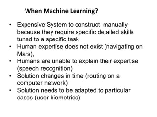 When Machine Learning?
• Expensive System to construct manually
because they require specific detailed skills
tuned to a specific task
• Human expertise does not exist (navigating on
Mars),
• Humans are unable to explain their expertise
(speech recognition)
• Solution changes in time (routing on a
computer network)
• Solution needs to be adapted to particular
cases (user biometrics)
 