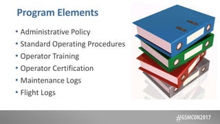 Program Elements
• Administrative Policy
• Standard Operating Procedures
• Operator Training
• Operator Certification
• Maintenance Logs
• Flight Logs
 