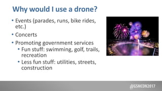 Why would I use a drone?
• Events (parades, runs, bike rides,
etc.)
• Concerts
• Promoting government services
• Fun stuff: swimming, golf, trails,
recreation
• Less fun stuff: utilities, streets,
construction
 
