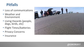 Pitfalls
• Loss of communications
• Weather and
Environment
• Living Hazards (people,
dogs, birds, etc)
• Flight Times/batteries
• Privacy Concerns
• Insurance
 