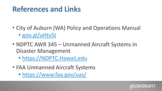 References and Links
• City of Auburn (WA) Policy and Operations Manual
• goo.gl/uHtv5I
• NDPTC AWR 345 – Unmanned Aircraft Systems in
Disaster Management
• https://NDPTC.Hawaii.edu
• FAA Unmanned Aircraft Systems
• https://www.faa.gov/uas/
 