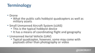 Terminology
• Drone
• What the public calls hobbyist quadcopters as well as
military assets
• Small Unmanned Aircraft System (sUAS)
• This is the typical hobbyist device
• It has a means of coordinating flight and geography
• Unmanned Aerial Vehicle (UAV)
• Typical quadcopter, however, some may come with
payloads other than photography or video
 