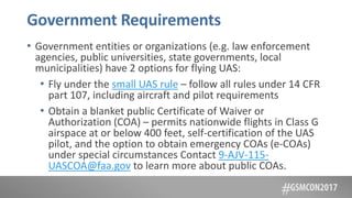 Government Requirements
• Government entities or organizations (e.g. law enforcement
agencies, public universities, state governments, local
municipalities) have 2 options for flying UAS:
• Fly under the small UAS rule – follow all rules under 14 CFR
part 107, including aircraft and pilot requirements
• Obtain a blanket public Certificate of Waiver or
Authorization (COA) – permits nationwide flights in Class G
airspace at or below 400 feet, self-certification of the UAS
pilot, and the option to obtain emergency COAs (e-COAs)
under special circumstances Contact 9-AJV-115-
UASCOA@faa.gov to learn more about public COAs.
 