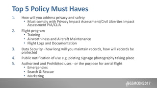 Top 5 Policy Must Haves
1. How will you address privacy and safety
• Must comply with Privacy Impact Assessment/Civil Liberties Impact
Assessment PIA/CLIA
2. Flight program
• Training
• Airworthiness and Aircraft Maintenance
• Flight Logs and Documentation
3. Data Security - how long will you maintain records, how will records be
protected
4. Public notification of use e.g. posting signage photography taking place
5. Authorized and Prohibited uses - or the purpose for aerial flight
• Emergencies
• Search & Rescue
• Marketing
 