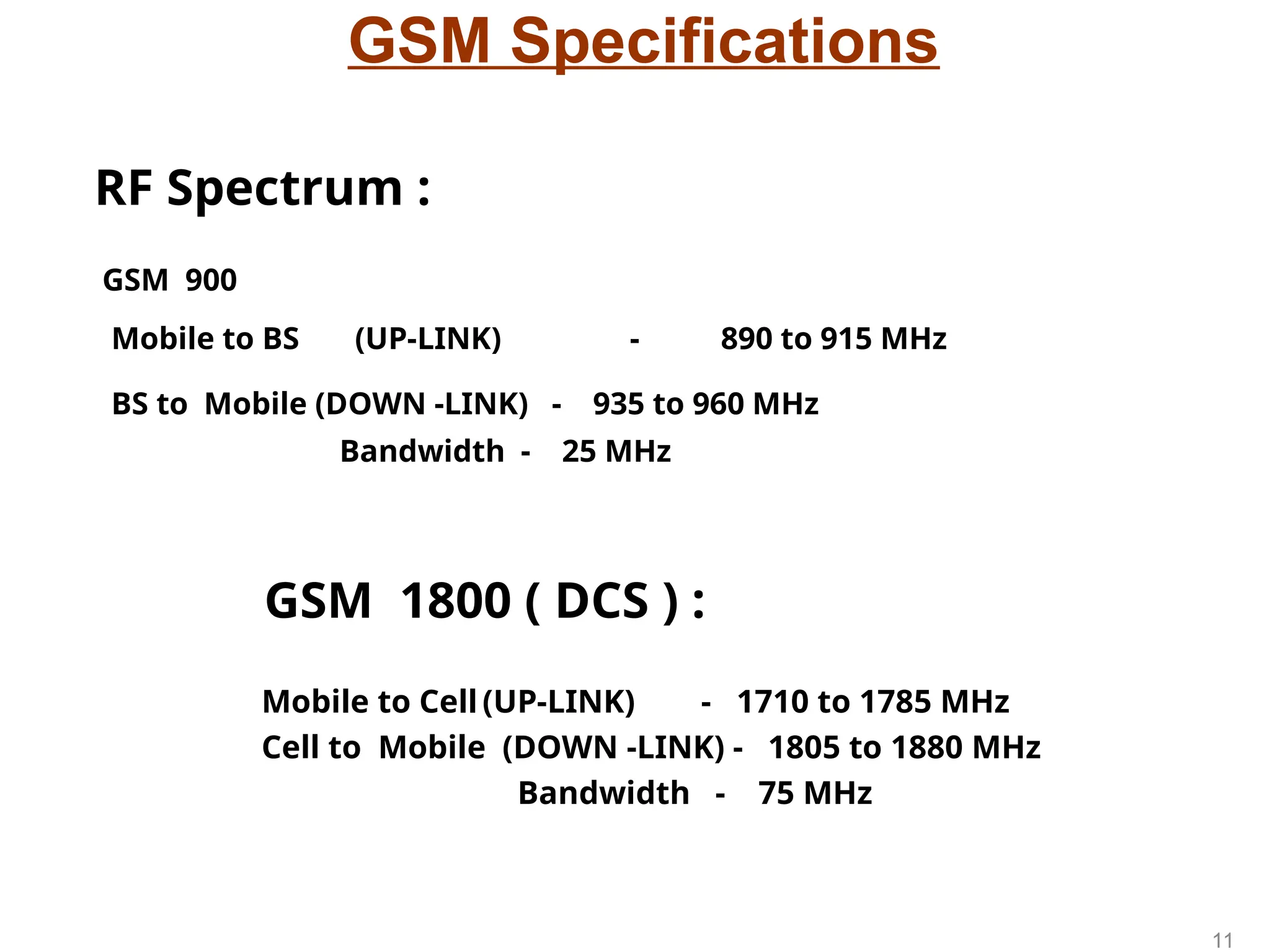 GSM Specifications
GSM 900
Mobile to BS (UP-LINK) - 890 to 915 MHz
BS to Mobile (DOWN -LINK) - 935 to 960 MHz
Bandwidth - 25 MHz
GSM 1800 ( DCS ) :
Mobile to Cell (UP-LINK) - 1710 to 1785 MHz
Cell to Mobile (DOWN -LINK) - 1805 to 1880 MHz
Bandwidth - 75 MHz
RF Spectrum :
11
 
