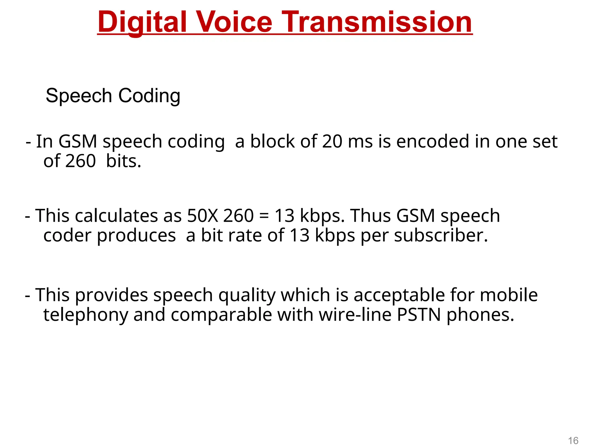 Digital Voice Transmission
- In GSM speech coding a block of 20 ms is encoded in one set
of 260 bits.
- This calculates as 50X 260 = 13 kbps. Thus GSM speech
coder produces a bit rate of 13 kbps per subscriber.
- This provides speech quality which is acceptable for mobile
telephony and comparable with wire-line PSTN phones.
Speech Coding
16
 