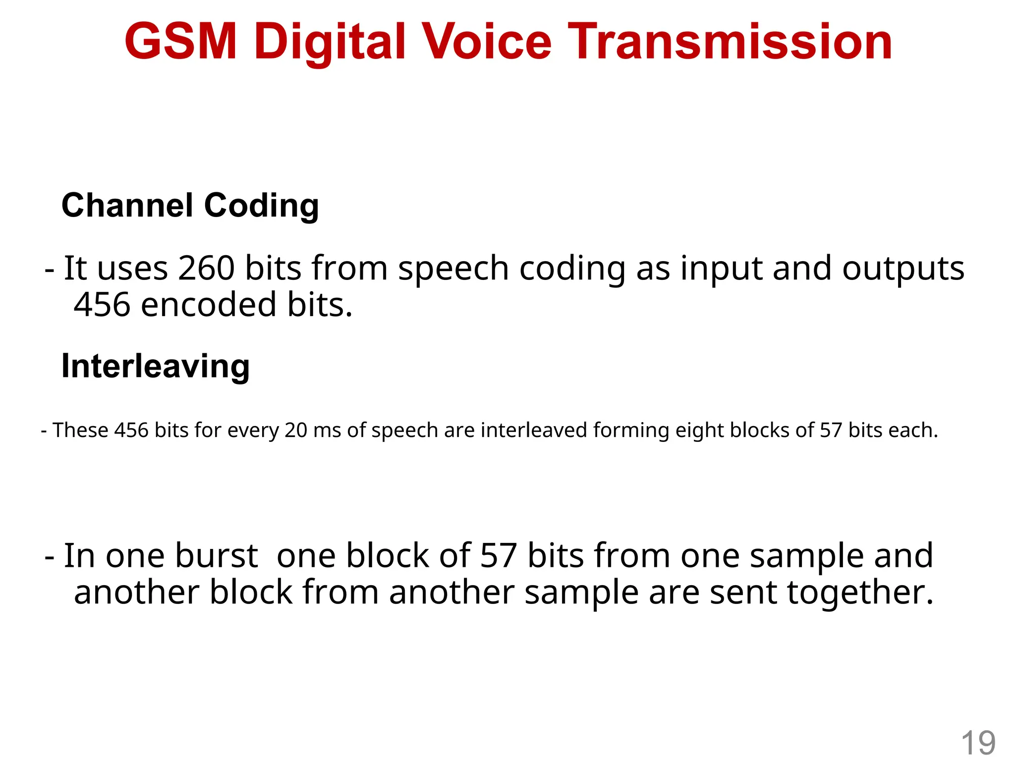 GSM Digital Voice Transmission
- It uses 260 bits from speech coding as input and outputs
456 encoded bits.
- In one burst one block of 57 bits from one sample and
another block from another sample are sent together.
- These 456 bits for every 20 ms of speech are interleaved forming eight blocks of 57 bits each.
Channel Coding
Interleaving
19
 