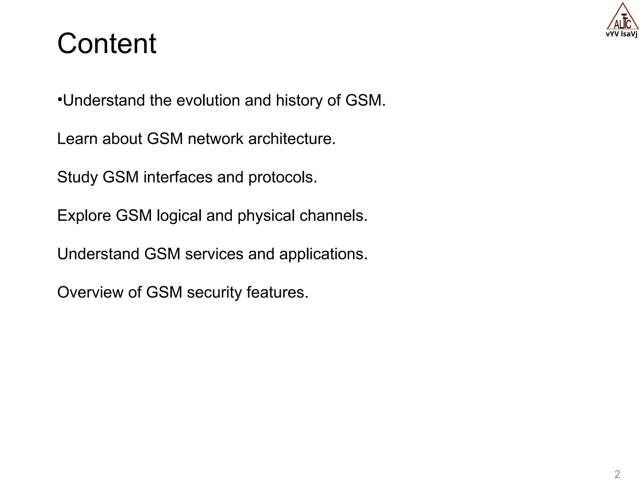 vYV lsaVj
2
•Understand the evolution and history of GSM.
Learn about GSM network architecture.
Study GSM interfaces and protocols.
Explore GSM logical and physical channels.
Understand GSM services and applications.
Overview of GSM security features.
Content
 