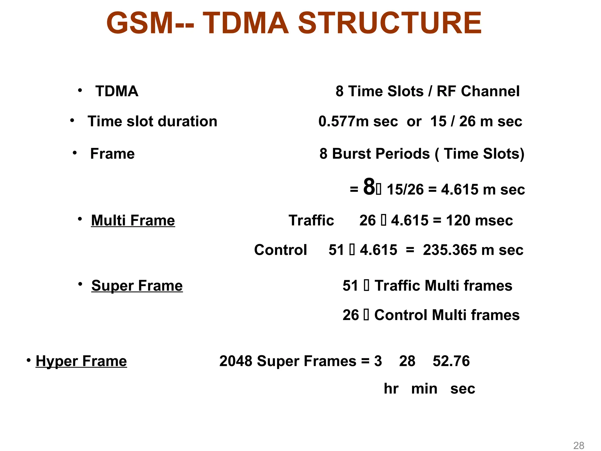 GSM-- TDMA STRUCTURE
• TDMA 8 Time Slots / RF Channel
• Time slot duration 0.577m sec or 15 / 26 m sec
• Frame 8 Burst Periods ( Time Slots)
= 8 15/26 = 4.615 m sec
• Multi Frame Traffic 26  4.615 = 120 msec
Control 51  4.615 = 235.365 m sec
• Super Frame 51  Traffic Multi frames
26  Control Multi frames
• Hyper Frame 2048 Super Frames = 3 28 52.76
hr min sec
28
 
