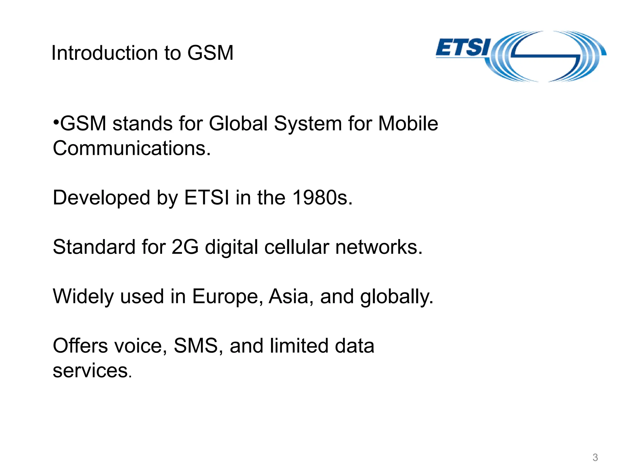 vYV lsaVj
3
•GSM stands for Global System for Mobile
Communications.
Developed by ETSI in the 1980s.
Standard for 2G digital cellular networks.
Widely used in Europe, Asia, and globally.
Offers voice, SMS, and limited data
services.
Introduction to GSM
 